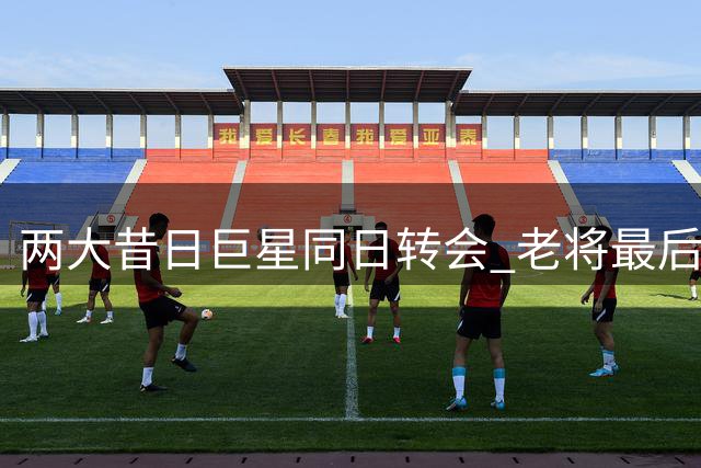 两大昔日巨星同日转会 老将最后一搏为圆冠军梦？
