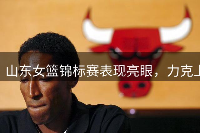 山东女篮锦标赛表现亮眼，力克上海女篮