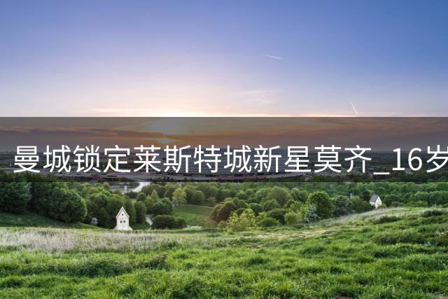 曼城锁定莱斯特城新星莫齐 16岁天才中场将加盟