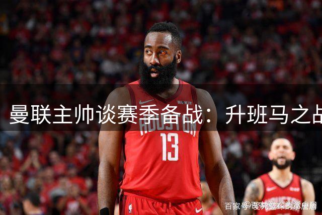 曼联主帅谈赛季备战：升班马之战将是最严峻考验