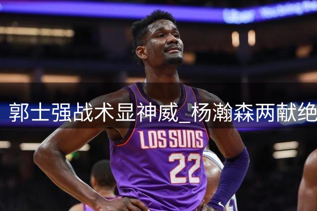 郭士强战术显神威 杨瀚森两献绝杀助男篮险胜